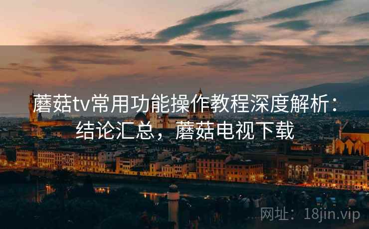 蘑菇tv常用功能操作教程深度解析：结论汇总，蘑菇电视下载