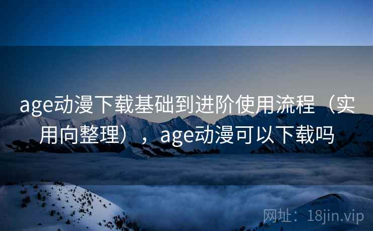 age动漫下载基础到进阶使用流程（实用向整理），age动漫可以下载吗