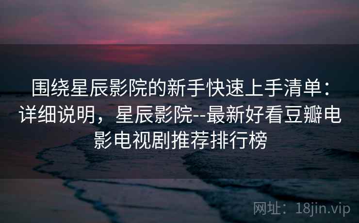 围绕星辰影院的新手快速上手清单：详细说明，星辰影院--最新好看豆瓣电影电视剧推荐排行榜