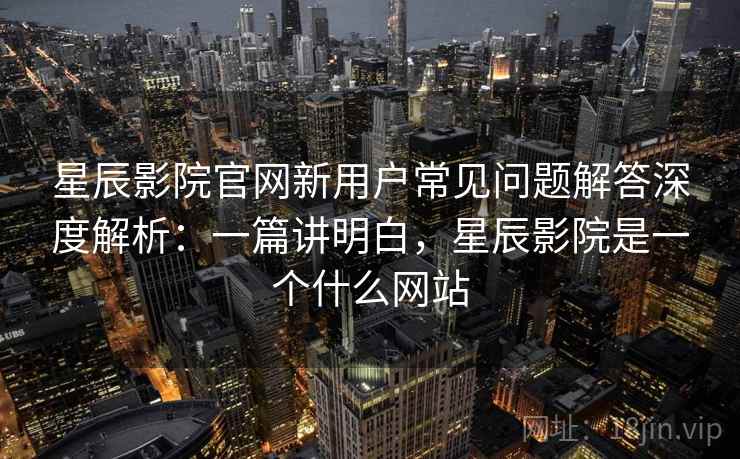 星辰影院官网新用户常见问题解答深度解析：一篇讲明白，星辰影院是一个什么网站