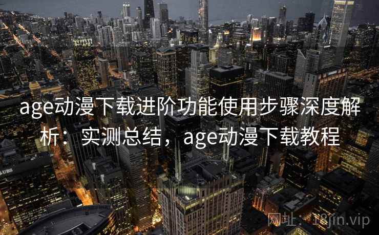 age动漫下载进阶功能使用步骤深度解析：实测总结，age动漫下载教程
