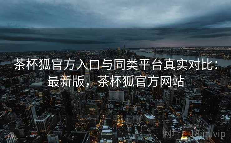 茶杯狐官方入口与同类平台真实对比：最新版，茶杯狐官方网站