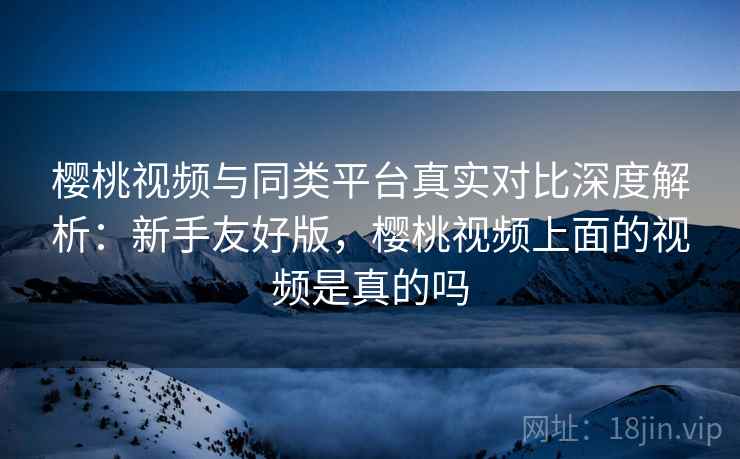 樱桃视频与同类平台真实对比深度解析:新手友好版,樱桃视频上面的视频是真的吗 樱桃视频与同类平台真实对比深度解析:新手友好版,樱桃视频上面的视频是真的吗