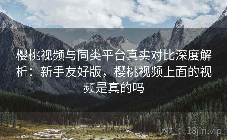 樱桃视频与同类平台真实对比深度解析:新手友好版,樱桃视频上面的视频是真的吗 樱桃视频与同类平台真实对比深度解析:新手友好版,樱桃视频上面的视频是真的吗