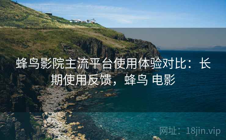 蜂鸟影院主流平台使用体验对比：长期使用反馈，蜂鸟 电影