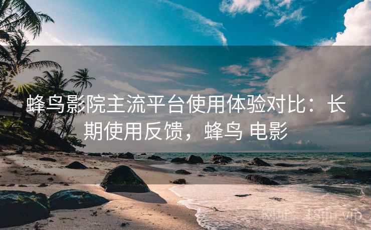 蜂鸟影院主流平台使用体验对比：长期使用反馈，蜂鸟 电影