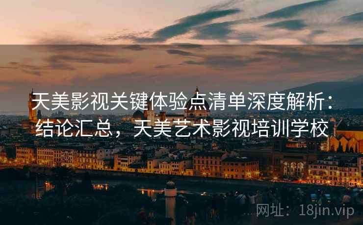 天美影视关键体验点清单深度解析：结论汇总，天美艺术影视培训学校