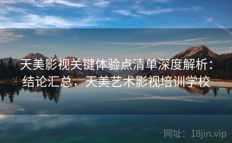 天美影视关键体验点清单深度解析：结论汇总，天美艺术影视培训学校