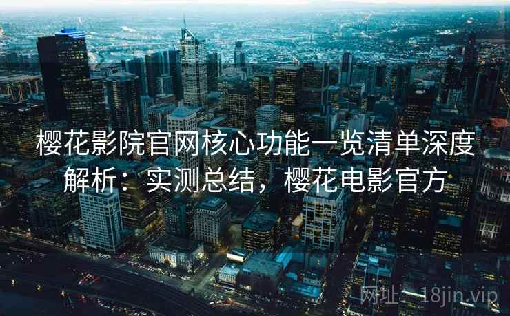 樱花影院官网核心功能一览清单深度解析：实测总结，樱花电影官方