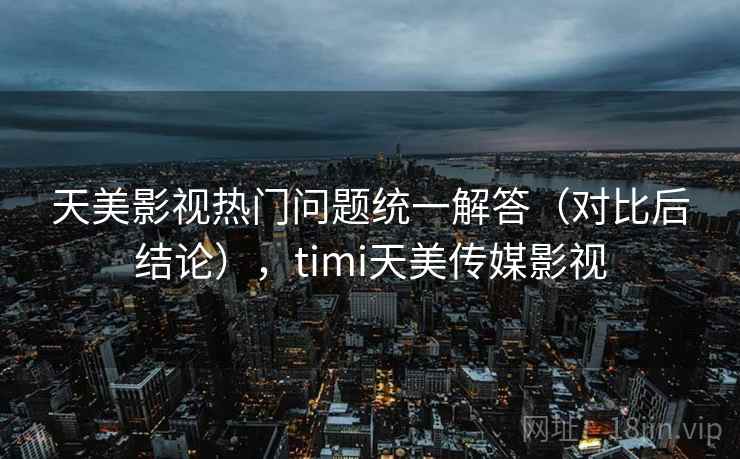 天美影视热门问题统一解答（对比后结论），timi天美传媒影视