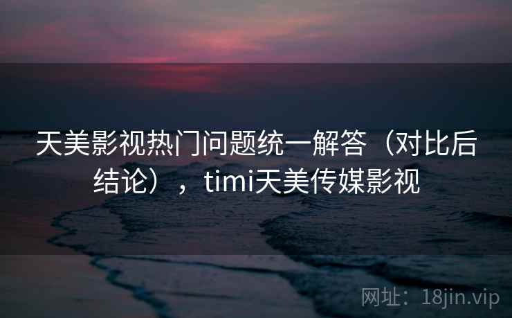 天美影视热门问题统一解答（对比后结论），timi天美传媒影视