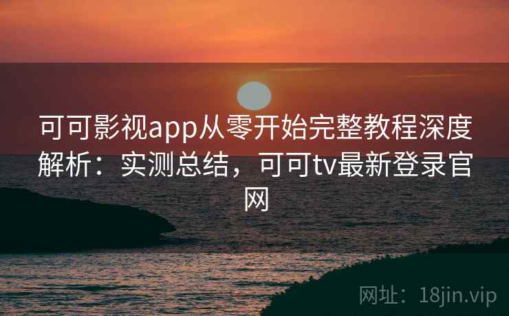 可可影视app从零开始完整教程深度解析：实测总结，可可tv最新登录官网