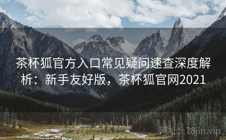 茶杯狐官方入口常见疑问速查深度解析：新手友好版，茶杯狐官网2021