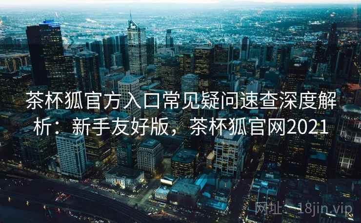 茶杯狐官方入口常见疑问速查深度解析:新手友好版,茶杯狐官网2021 茶杯狐官方入口常见疑问速查深度解析:新手友好版,茶杯狐官网2021