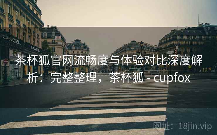 茶杯狐官网流畅度与体验对比深度解析：完整整理，茶杯狐 - cupfox
