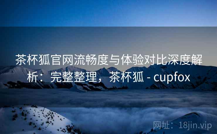 茶杯狐官网流畅度与体验对比深度解析：完整整理，茶杯狐 - cupfox