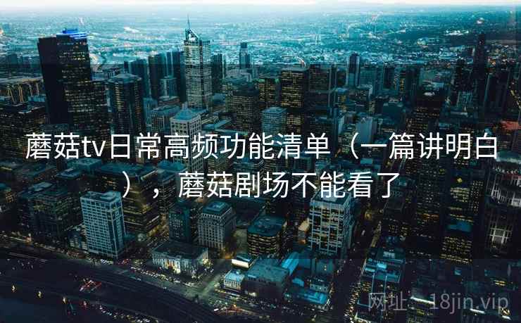 蘑菇tv日常高频功能清单(一篇讲明白),蘑菇剧场不能看了 蘑菇tv日常高频功能清单(一篇讲明白),蘑菇剧场不能看了
