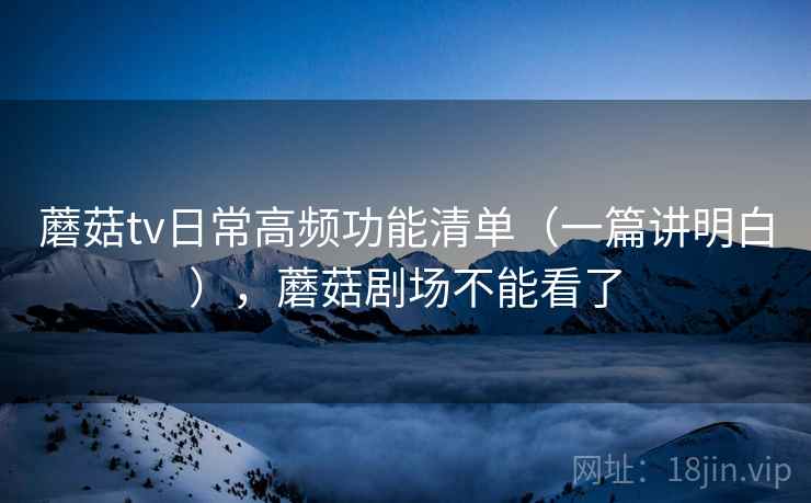 蘑菇tv日常高频功能清单(一篇讲明白),蘑菇剧场不能看了 蘑菇tv日常高频功能清单(一篇讲明白),蘑菇剧场不能看了