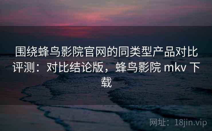 围绕蜂鸟影院官网的同类型产品对比评测：对比结论版，蜂鸟影院 mkv 下载