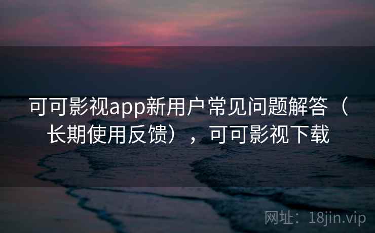 可可影视app新用户常见问题解答（长期使用反馈），可可影视下载