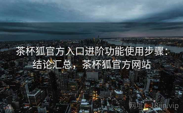 茶杯狐官方入口进阶功能使用步骤：结论汇总，茶杯狐官方网站