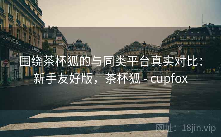 围绕茶杯狐的与同类平台真实对比:新手友好版,茶杯狐 - cupfox 围绕茶杯狐的与同类平台真实对比:新手友好版,茶杯狐 - cupfox