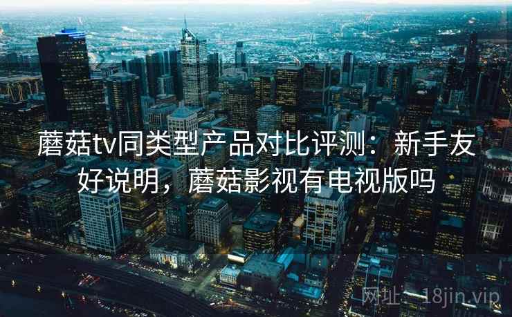 蘑菇tv同类型产品对比评测:新手友好说明,蘑菇影视有电视版吗 蘑菇tv同类型产品对比评测:新手友好说明,蘑菇影视有电视版吗