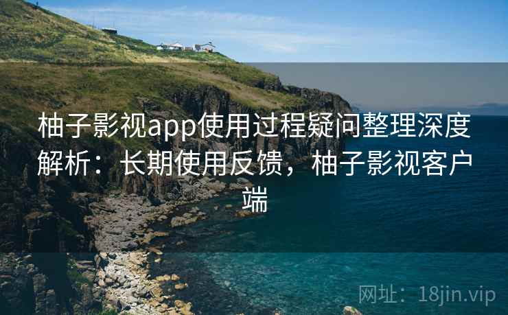 柚子影视app使用过程疑问整理深度解析：长期使用反馈，柚子影视客户端