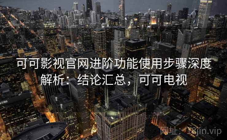 可可影视官网进阶功能使用步骤深度解析：结论汇总，可可电视