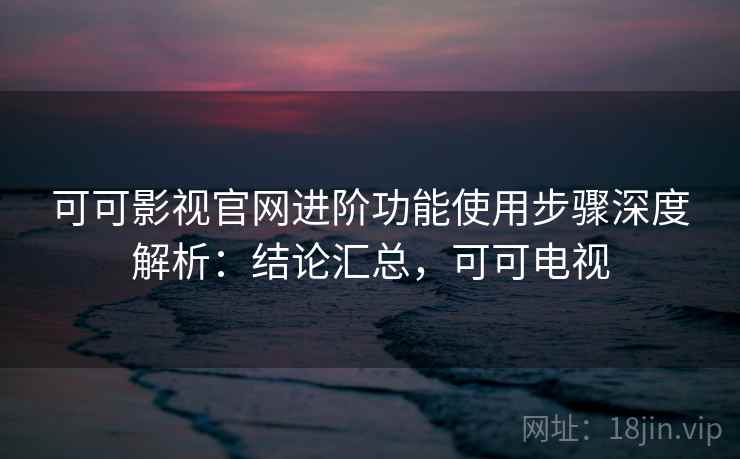可可影视官网进阶功能使用步骤深度解析：结论汇总，可可电视