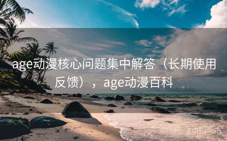 age动漫核心问题集中解答（长期使用反馈），age动漫百科