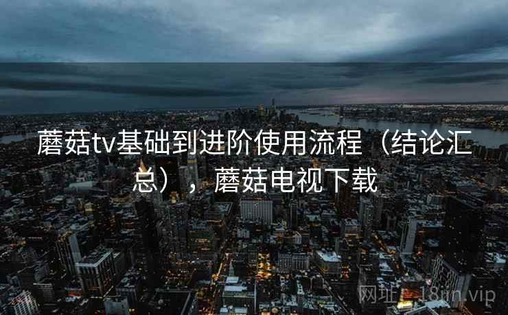 蘑菇tv基础到进阶使用流程(结论汇总),蘑菇电视下载 蘑菇tv基础到进阶使用流程(结论汇总),蘑菇电视下载
