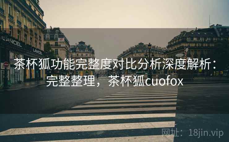 茶杯狐功能完整度对比分析深度解析:完整整理,茶杯狐cuofox 茶杯狐功能完整度对比分析深度解析:完整整理,茶杯狐cuofox