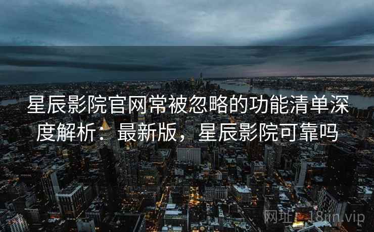 星辰影院官网常被忽略的功能清单深度解析：最新版，星辰影院可靠吗