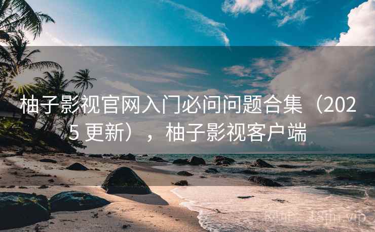 柚子影视官网入门必问问题合集(2025 更新),柚子影视客户端 柚子影视官网入门必问问题合集(2025 更新),柚子影视客户端