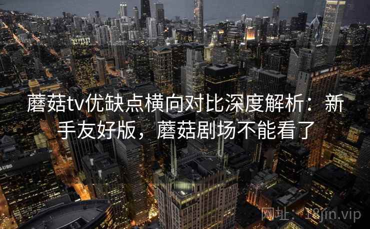 蘑菇tv优缺点横向对比深度解析：新手友好版，蘑菇剧场不能看了
